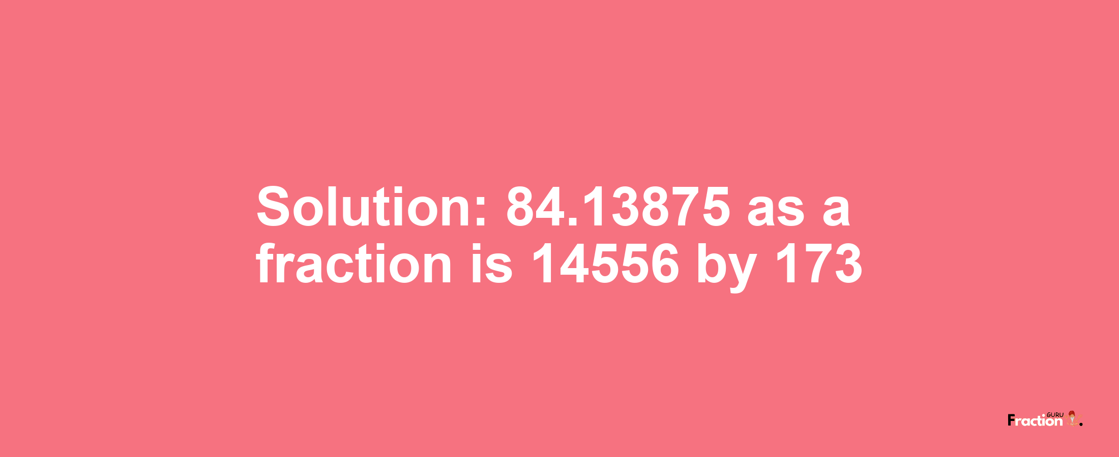 Solution:84.13875 as a fraction is 14556/173
